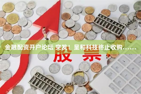 金融配资开户论坛 突发！呈和科技终止收购……