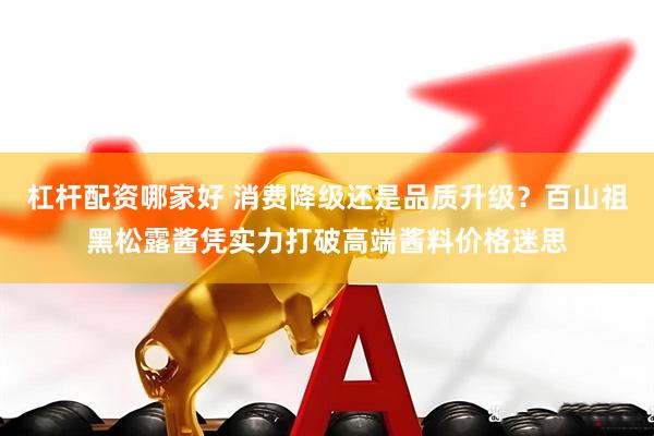 杠杆配资哪家好 消费降级还是品质升级？百山祖黑松露酱凭实力打破高端酱料价格迷思