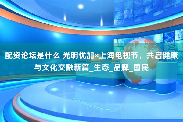 配资论坛是什么 光明优加×上海电视节，共启健康与文化交融新篇_生态_品牌_国民