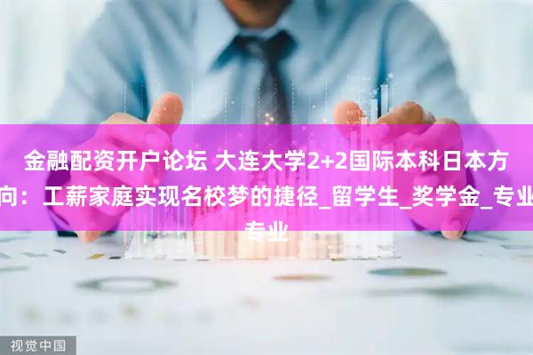 金融配资开户论坛 大连大学2+2国际本科日本方向：工薪家庭实现名校梦的捷径_留学生_奖学金_专业