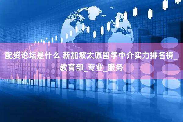 配资论坛是什么 新加坡太原留学中介实力排名榜_教育部_专业_服务