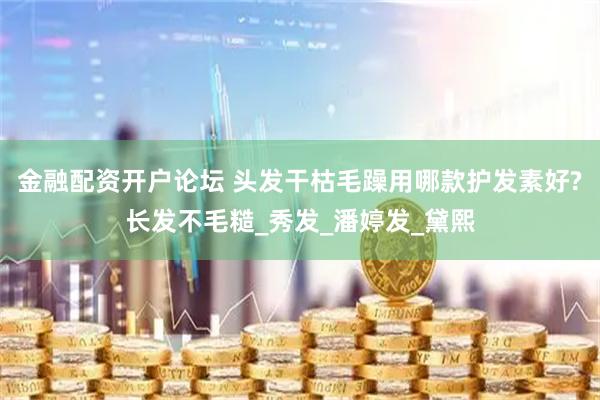 金融配资开户论坛 头发干枯毛躁用哪款护发素好?长发不毛糙_秀发_潘婷发_黛熙