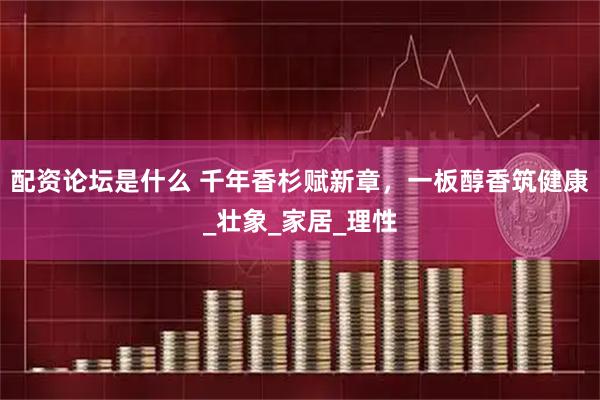 配资论坛是什么 千年香杉赋新章，一板醇香筑健康_壮象_家居_理性