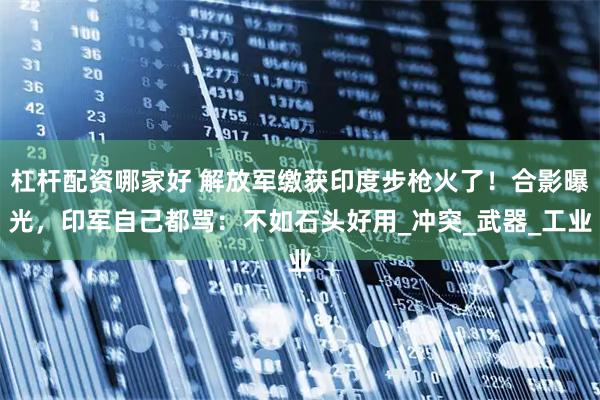 杠杆配资哪家好 解放军缴获印度步枪火了！合影曝光，印军自己都骂：不如石头好用_冲突_武器_工业