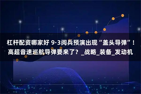 杠杆配资哪家好 9·3阅兵预演出现“盖头导弹”！高超音速巡航导弹要来了？_战略_装备_发动机