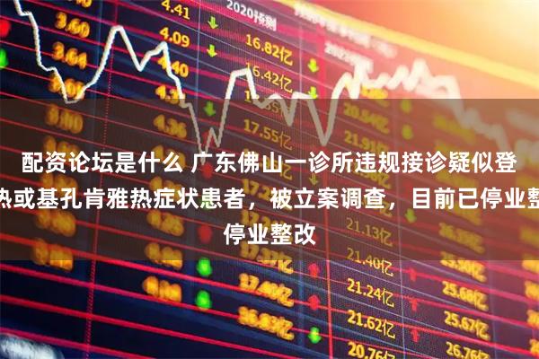 配资论坛是什么 广东佛山一诊所违规接诊疑似登革热或基孔肯雅热症状患者，被立案调查，目前已停业整改