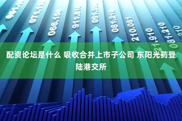 配资论坛是什么 吸收合并上市子公司 东阳光药登陆港交所