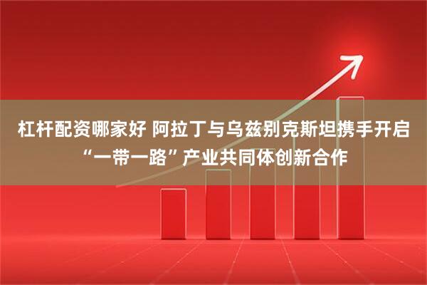杠杆配资哪家好 阿拉丁与乌兹别克斯坦携手开启“一带一路”产业共同体创新合作