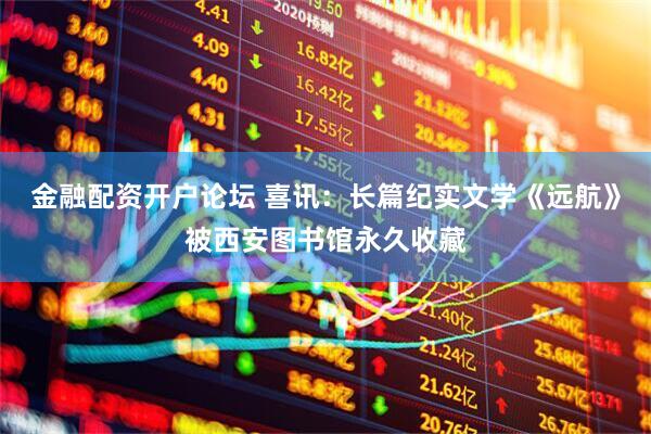 金融配资开户论坛 喜讯：长篇纪实文学《远航》被西安图书馆永久收藏