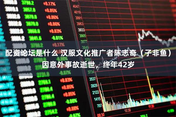 配资论坛是什么 汉服文化推广者陈志奇（子非鱼）因意外事故逝世，终年42岁