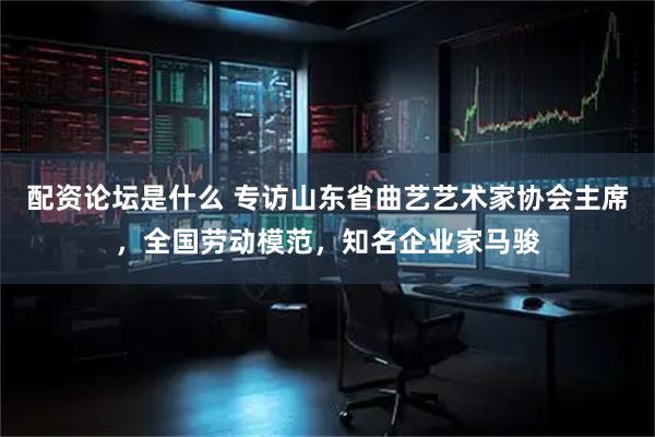 配资论坛是什么 专访山东省曲艺艺术家协会主席，全国劳动模范，知名企业家马骏