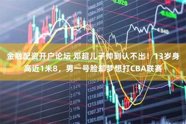 金融配资开户论坛 邓超儿子帅到认不出！13岁身高近1米8，男一号脸却梦想打CBA联赛