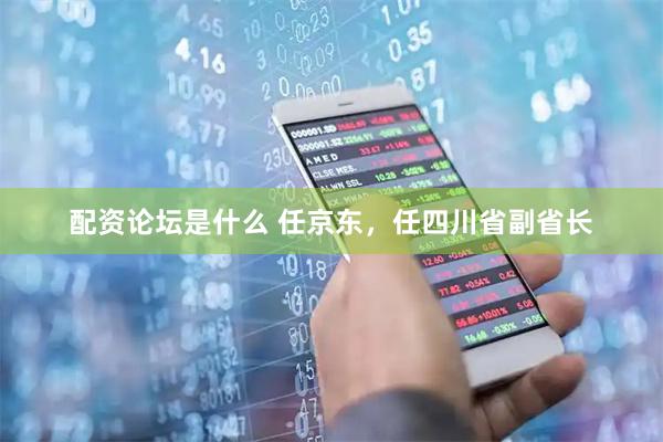 配资论坛是什么 任京东，任四川省副省长