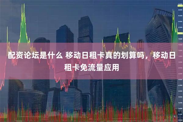 配资论坛是什么 移动日租卡真的划算吗，移动日租卡免流量应用