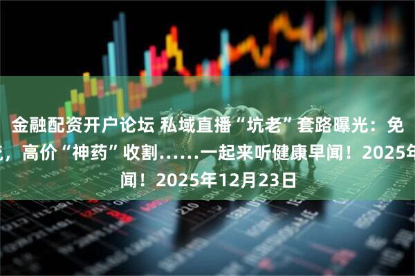 金融配资开户论坛 私域直播“坑老”套路曝光：免费鸡蛋引流，高价“神药”收割……一起来听健康早闻！2025年12月23日