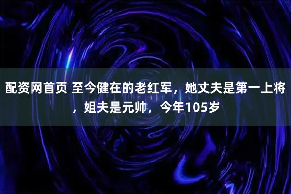 配资网首页 至今健在的老红军，她丈夫是第一上将，姐夫是元帅，今年105岁