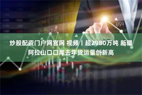 炒股配资门户网官网 视频丨超2980万吨 新疆阿拉山口口岸去年货运量创新高