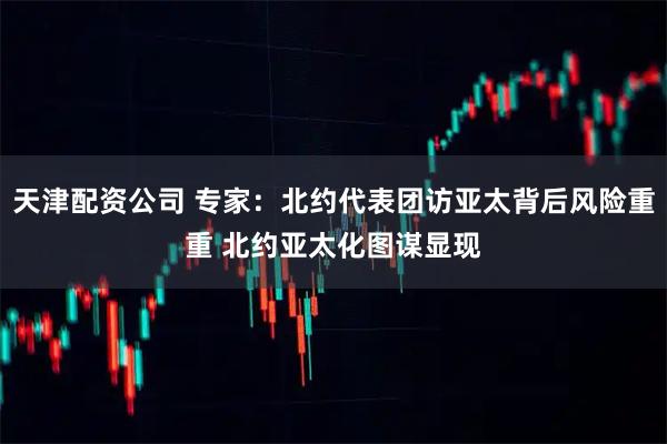 天津配资公司 专家：北约代表团访亚太背后风险重重 北约亚太化图谋显现