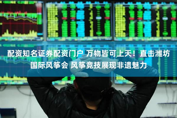 配资知名证券配资门户 万物皆可上天！直击潍坊国际风筝会 风筝竞技展现非遗魅力