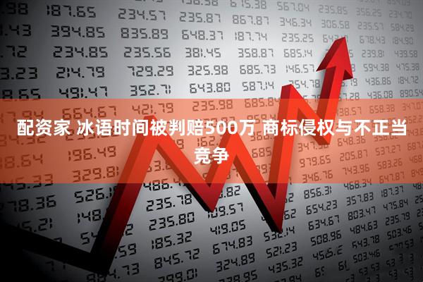 配资家 冰语时间被判赔500万 商标侵权与不正当竞争