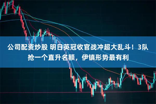 公司配资炒股 明日英冠收官战冲超大乱斗！3队抢一个直升名额，伊镇形势最有利
