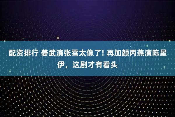 配资排行 姜武演张雪太像了! 再加颜丙燕演陈星伊，这剧才有看头