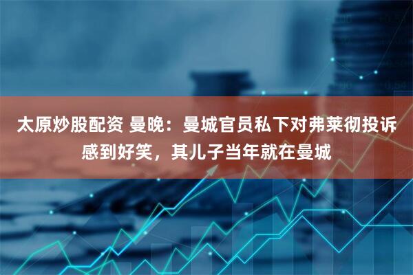 太原炒股配资 曼晚：曼城官员私下对弗莱彻投诉感到好笑，其儿子当年就在曼城