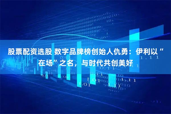 股票配资选股 数字品牌榜创始人仇勇：伊利以“在场”之名，与时代共创美好