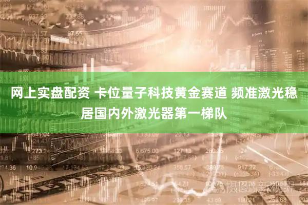网上实盘配资 卡位量子科技黄金赛道 频准激光稳居国内外激光器第一梯队
